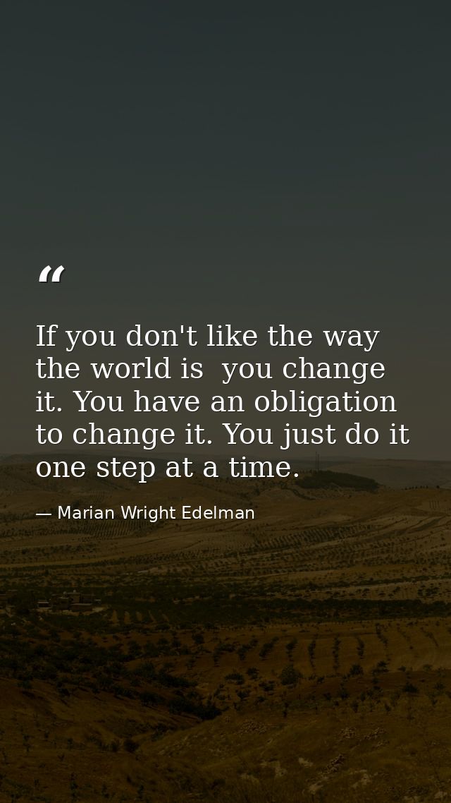 If you don't like the way the world is  you change it. You have an obligation to change it. You just do it one step at a — Marian Wright Edelman