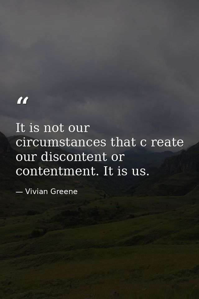 It is not our circumstances that c reate our discontent or contentment. It is us. — Vivian Greene