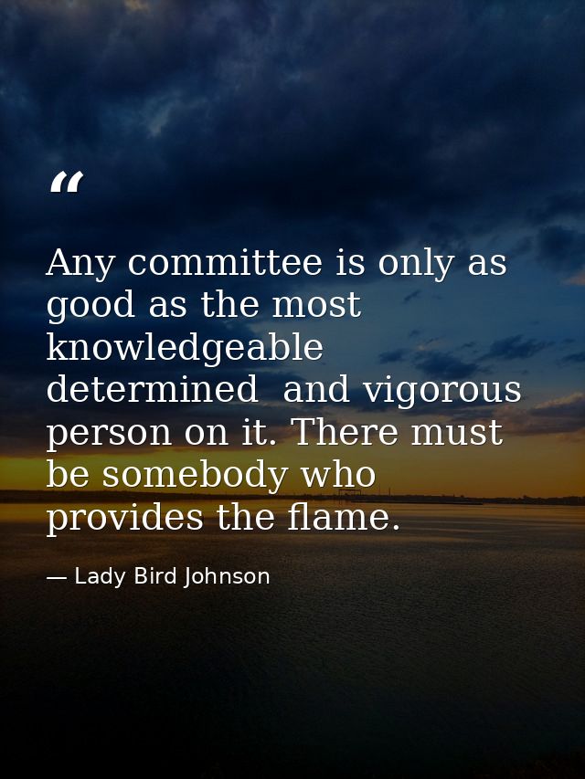 Any committee is only as good as the most knowledgeable  determined  and vigorous person on it. There must be somebody w — Lady Bird Johnson