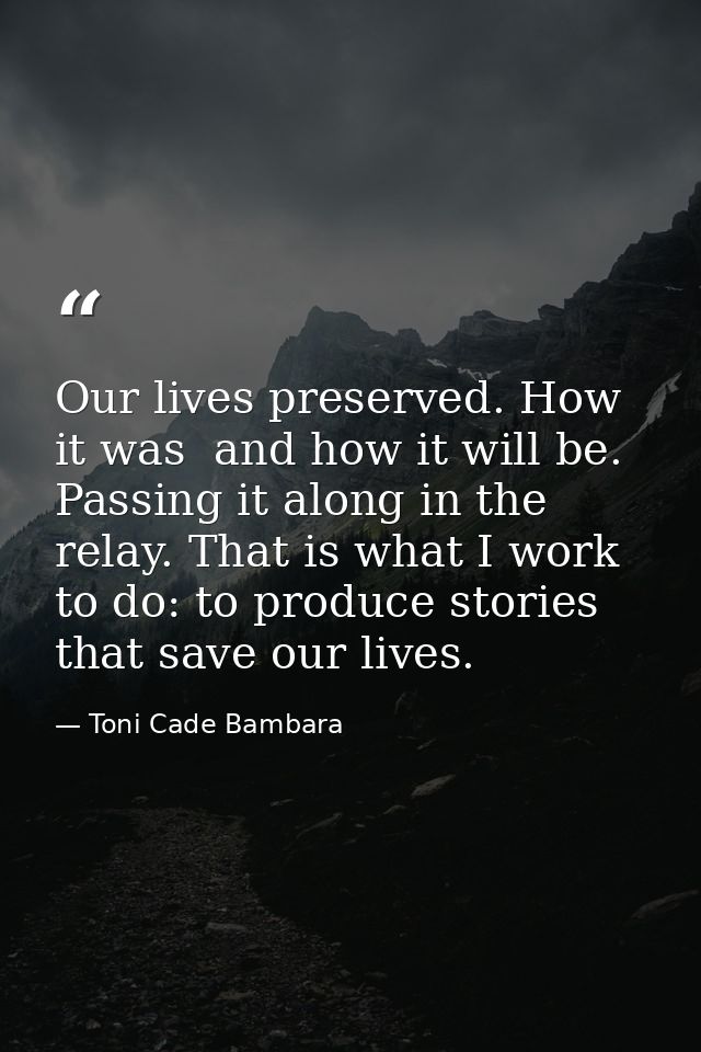 Our lives preserved. How it was  and how it will be. Passing it along in the relay. That is what I work to do: to produc — Toni Cade Bambara