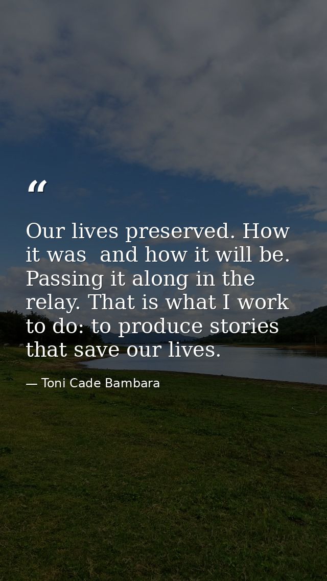 Our lives preserved. How it was  and how it will be. Passing it along in the relay. That is what I work to do: to produc — Toni Cade Bambara