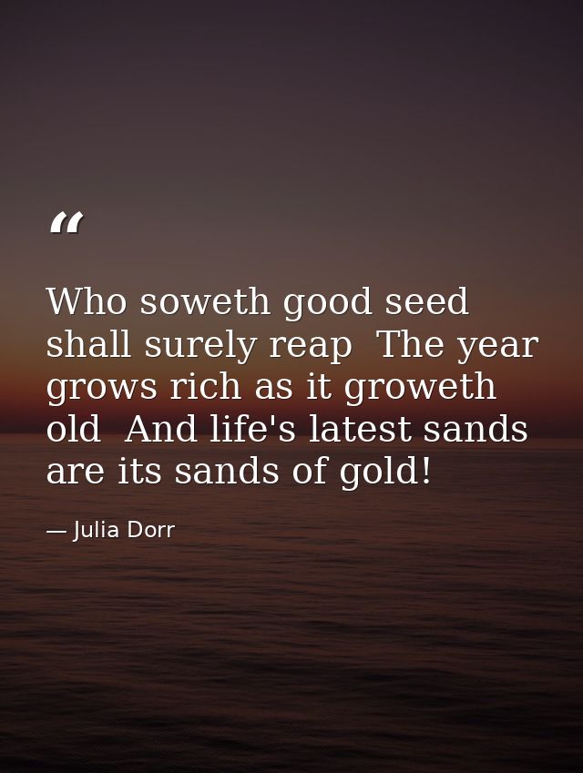 Who soweth good seed shall surely reap  The year grows rich as it groweth old  And life's latest sands are its sands of  — Julia Dorr