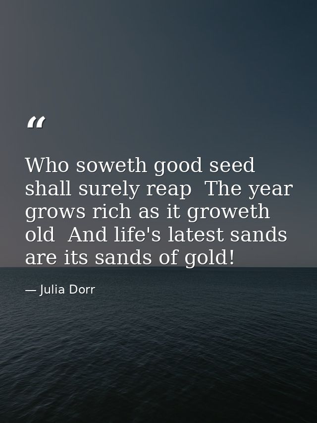 Who soweth good seed shall surely reap  The year grows rich as it groweth old  And life's latest sands are its sands of  — Julia Dorr