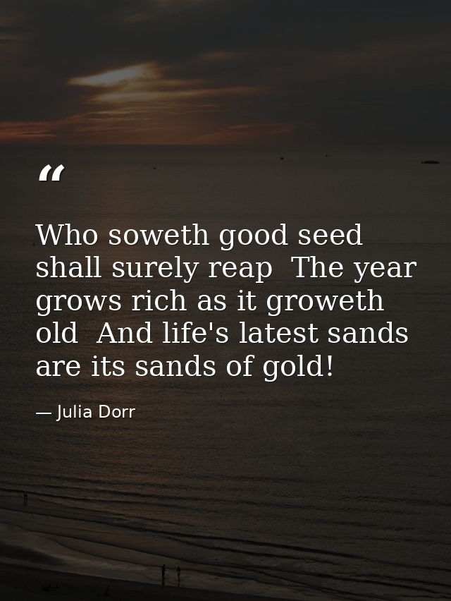 Who soweth good seed shall surely reap  The year grows rich as it groweth old  And life's latest sands are its sands of  — Julia Dorr