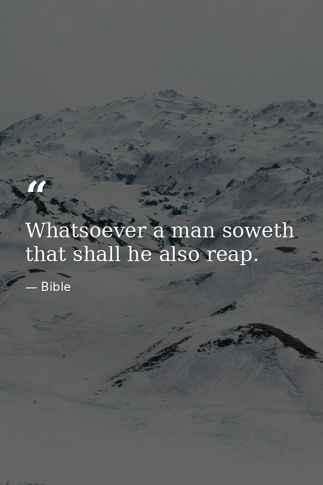 Whatsoever a man soweth  that shall he also reap. — Bible