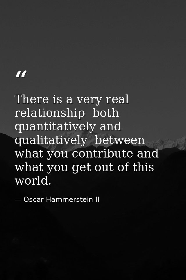 There is a very real relationship  both quantitatively and qualitatively  between what you contribute and what you get o — Oscar Hammerstein II