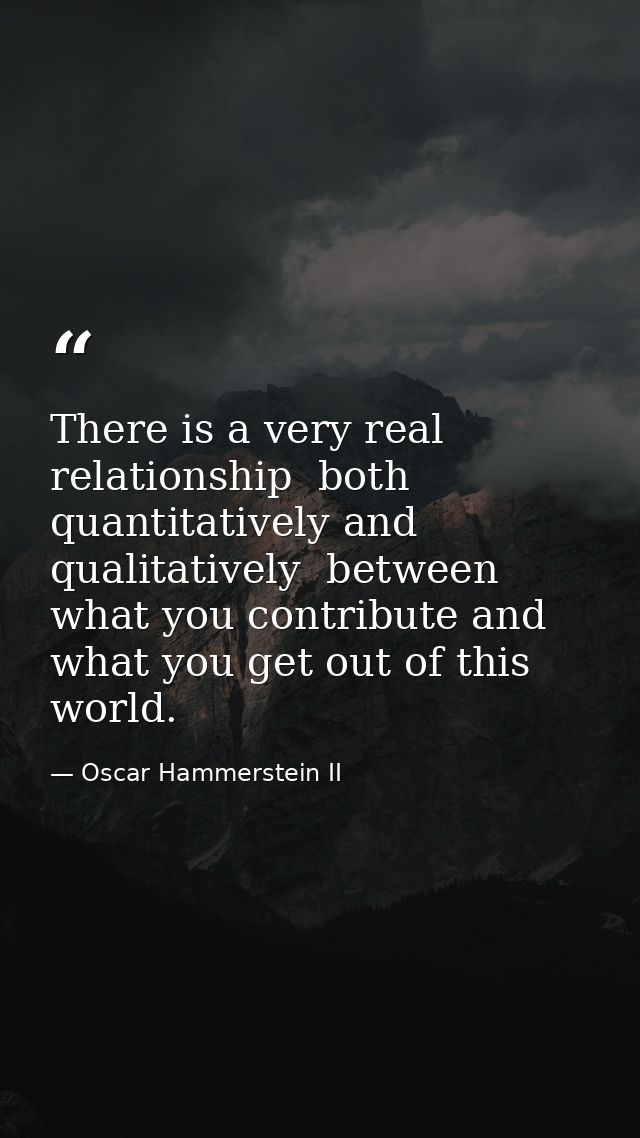 There is a very real relationship  both quantitatively and qualitatively  between what you contribute and what you get o — Oscar Hammerstein II