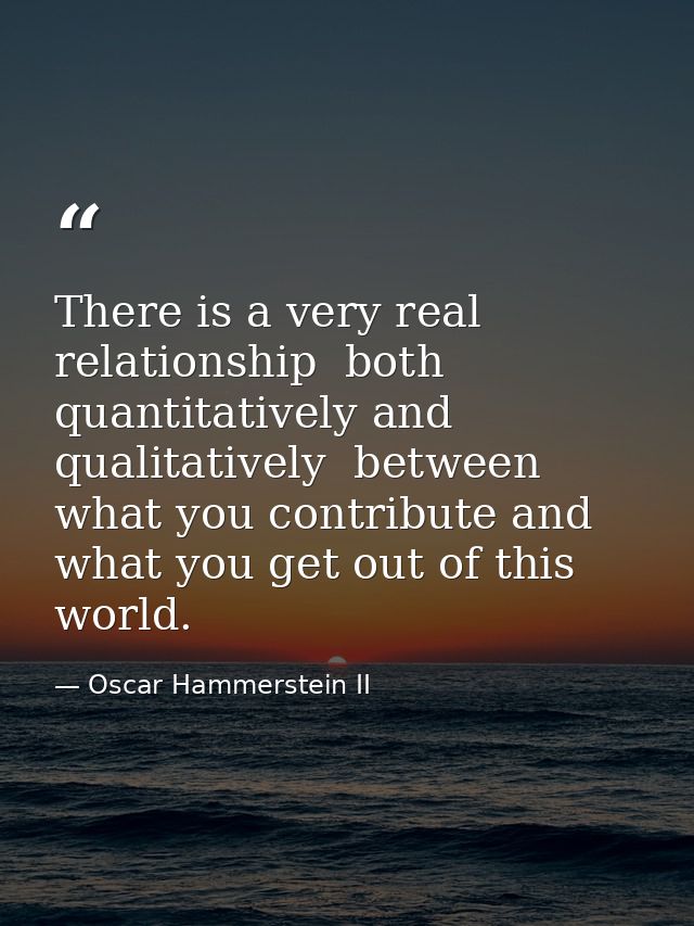 There is a very real relationship  both quantitatively and qualitatively  between what you contribute and what you get o — Oscar Hammerstein II