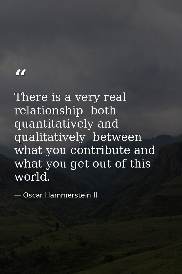There is a very real relationship  both quantitatively and qualitatively  between what you contribute and what you get o — Oscar Hammerstein II