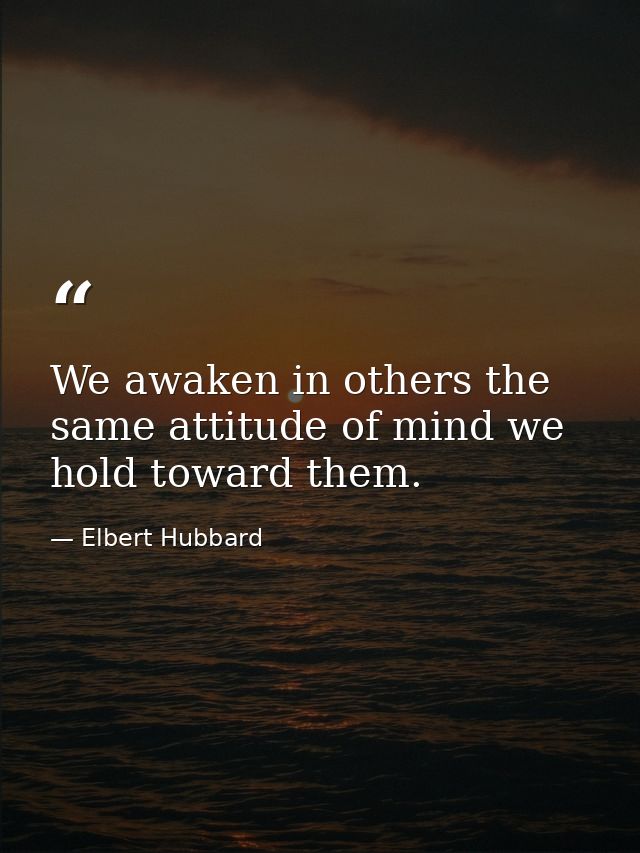We awaken in others the same attitude of mind we hold toward them. — Elbert Hubbard