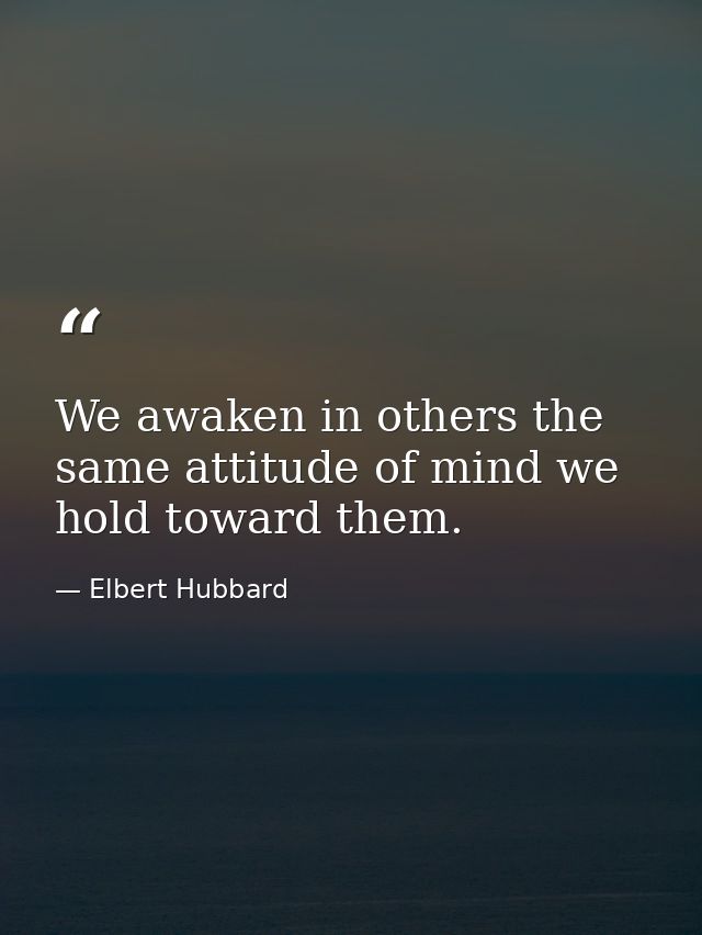 We awaken in others the same attitude of mind we hold toward them. — Elbert Hubbard