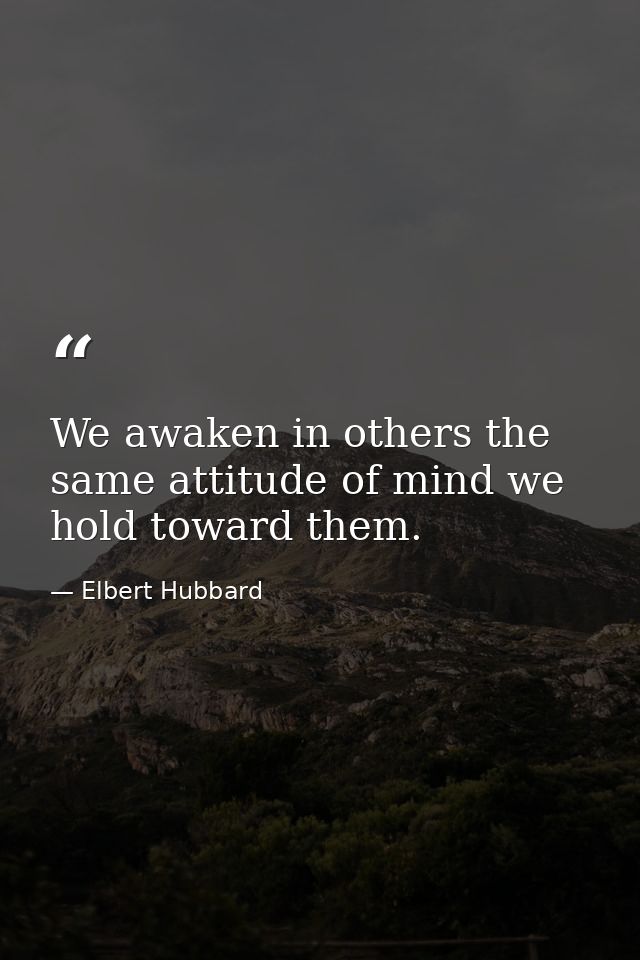 We awaken in others the same attitude of mind we hold toward them. — Elbert Hubbard