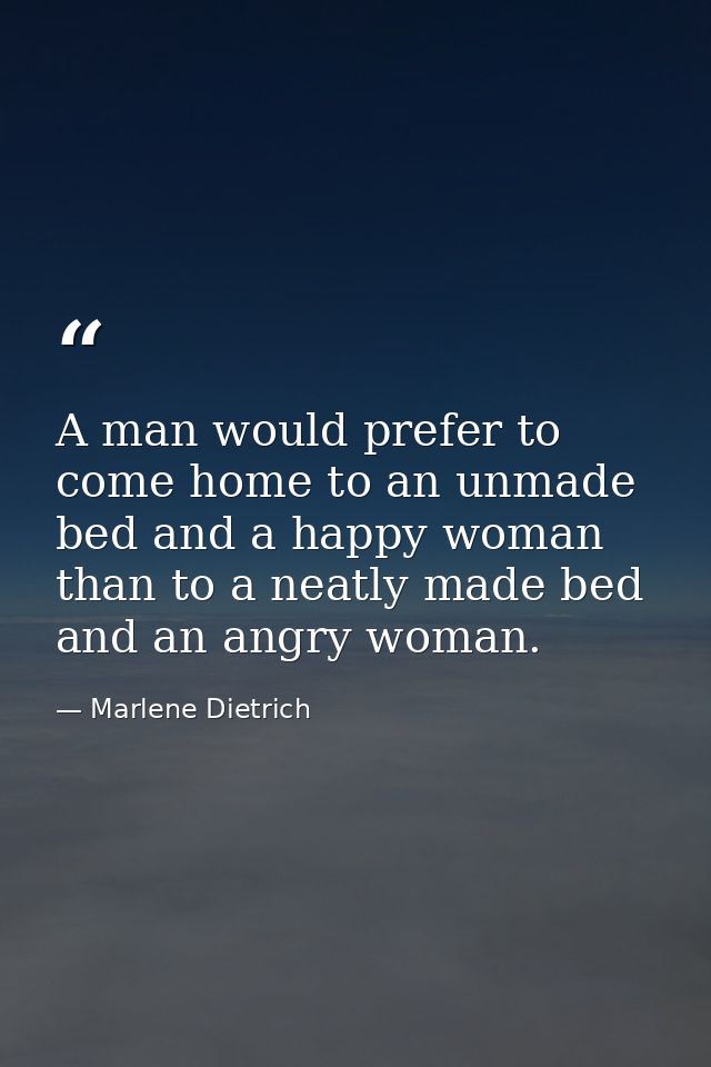 A man would prefer to come home to an unmade bed and a happy woman than to a neatly made bed and an angry woman. — Marlene Dietrich