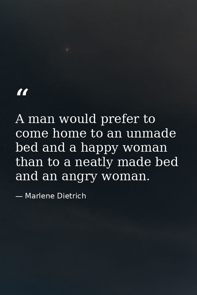 A man would prefer to come home to an unmade bed and a happy woman than to a neatly made bed and an angry woman. — Marlene Dietrich