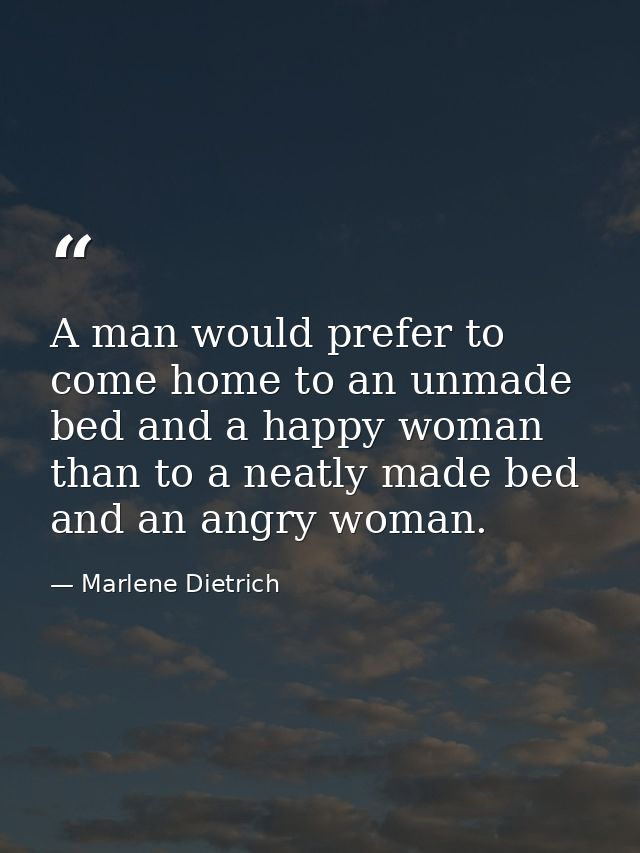 A man would prefer to come home to an unmade bed and a happy woman than to a neatly made bed and an angry woman. — Marlene Dietrich