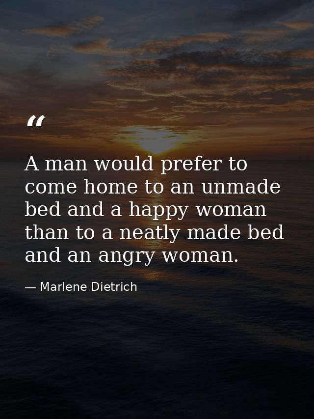 A man would prefer to come home to an unmade bed and a happy woman than to a neatly made bed and an angry woman. — Marlene Dietrich
