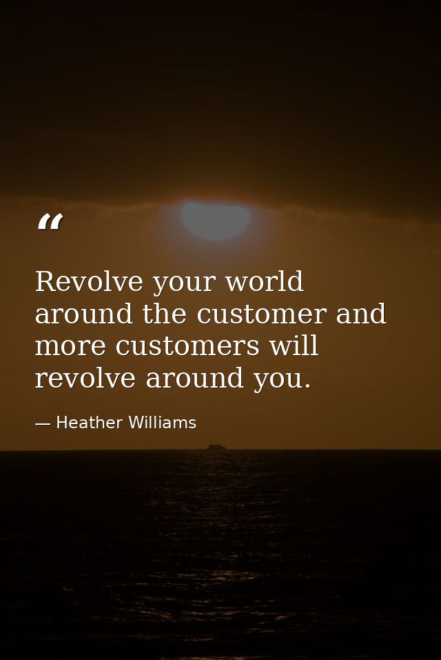 Revolve your world around the customer and more customers will revolve around you. — Heather Williams