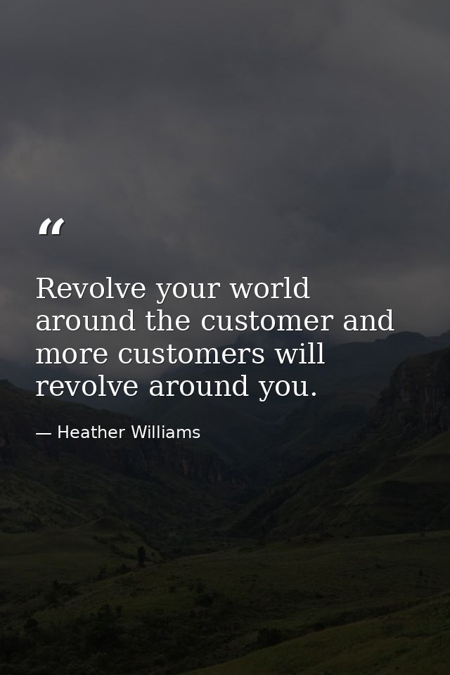 Revolve your world around the customer and more customers will revolve around you. — Heather Williams