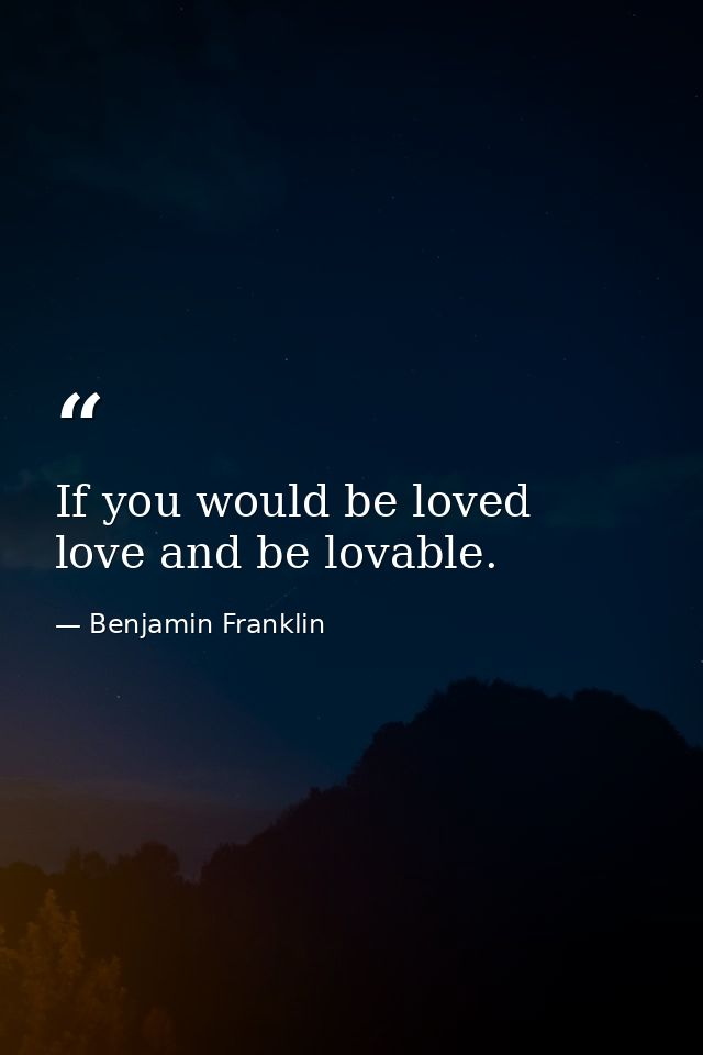 If you would be loved  love and be lovable. — Benjamin Franklin