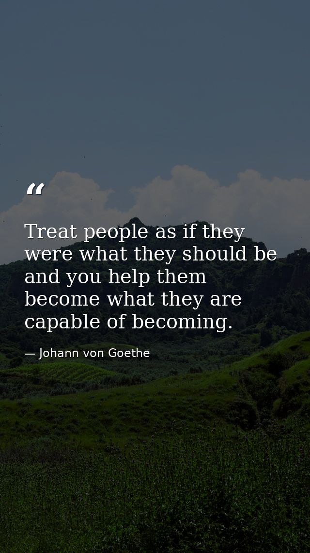 Treat people as if they were what they should be  and you help them become what they are capable of becoming. — Johann von Goethe