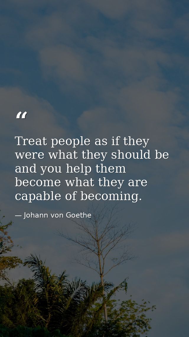 Treat people as if they were what they should be  and you help them become what they are capable of becoming. — Johann von Goethe