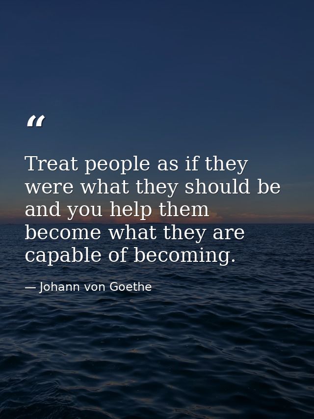 Treat people as if they were what they should be  and you help them become what they are capable of becoming. — Johann von Goethe