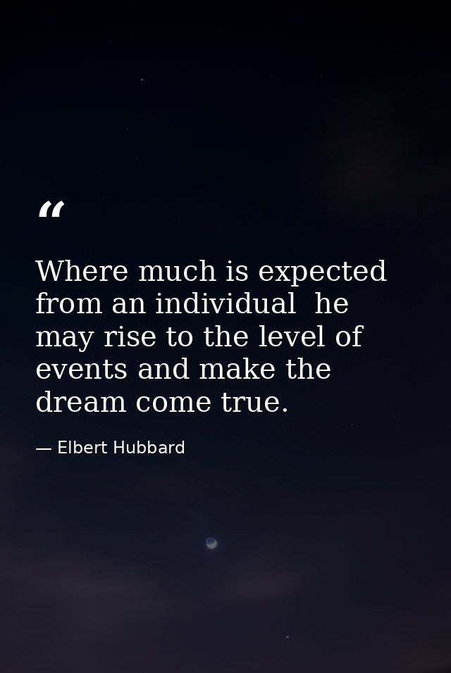 Where much is expected from an individual  he may rise to the level of events and make the dream come true. — Elbert Hubbard