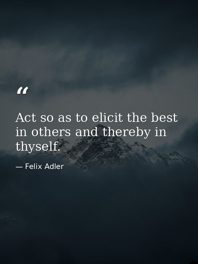 Act so as to elicit the best in others and thereby in thyself. — Felix Adler