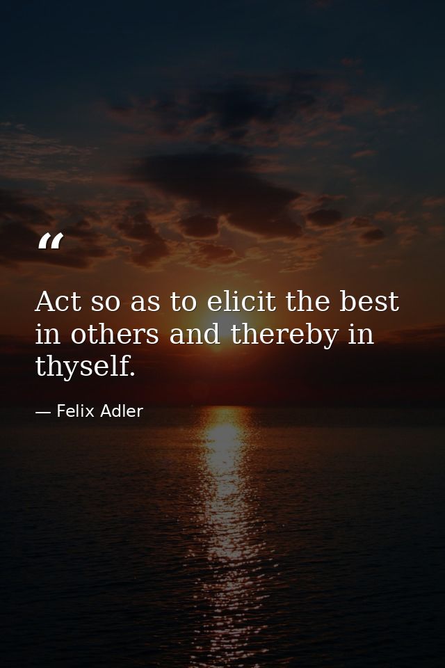 Act so as to elicit the best in others and thereby in thyself. — Felix Adler