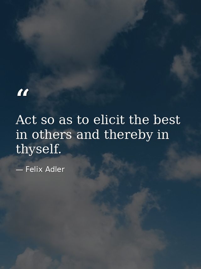 Act so as to elicit the best in others and thereby in thyself. — Felix Adler