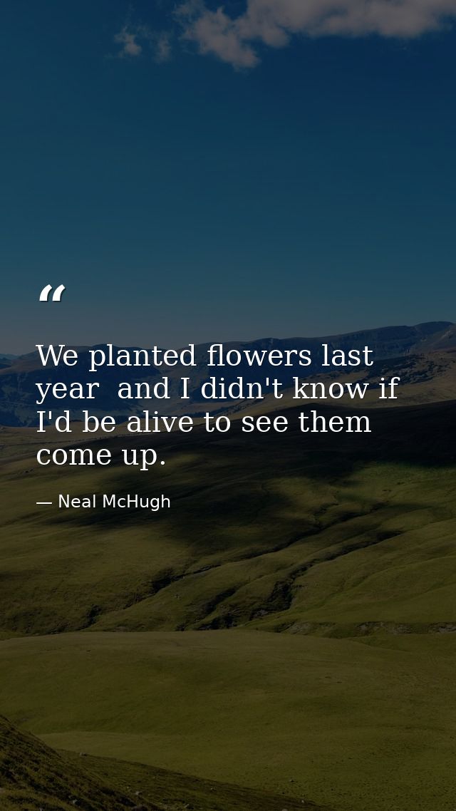 We planted flowers last year  and I didn't know if I'd be alive to see them come up. — Neal McHugh