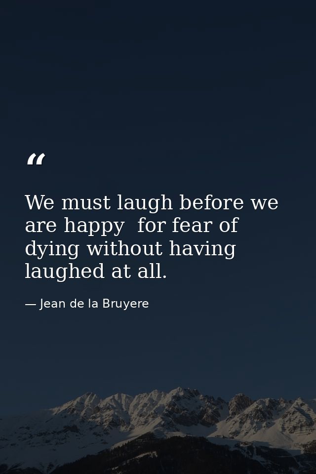 We must laugh before we are happy  for fear of dying without having laughed at all. — Jean de la Bruyere