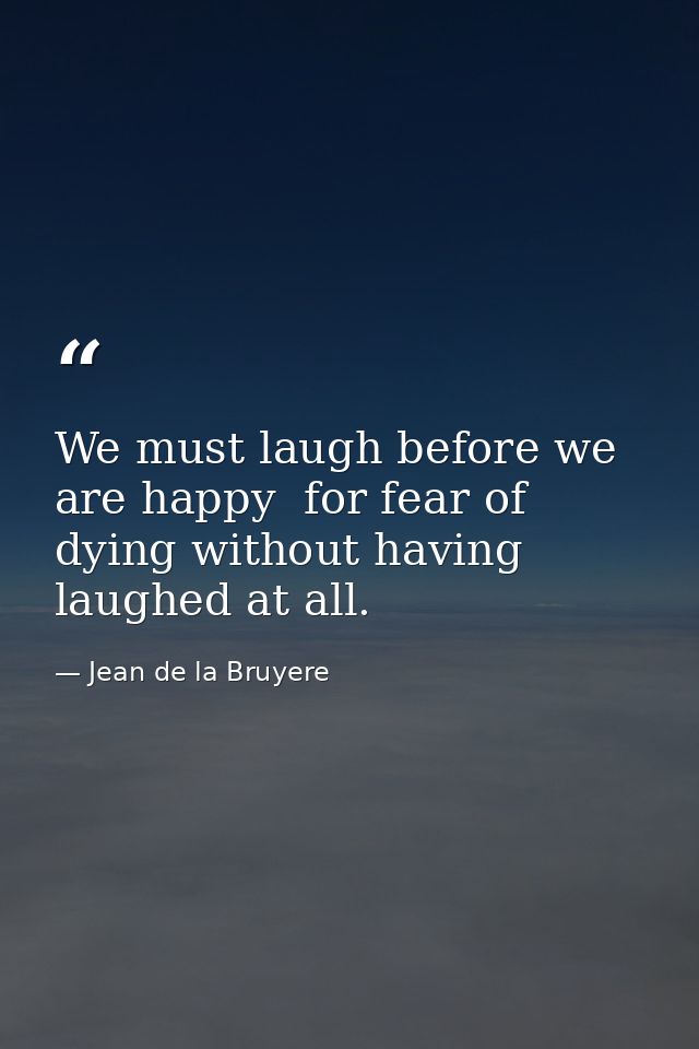 We must laugh before we are happy  for fear of dying without having laughed at all. — Jean de la Bruyere