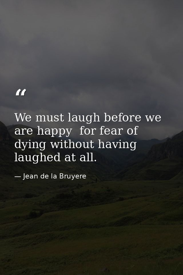 We must laugh before we are happy  for fear of dying without having laughed at all. — Jean de la Bruyere