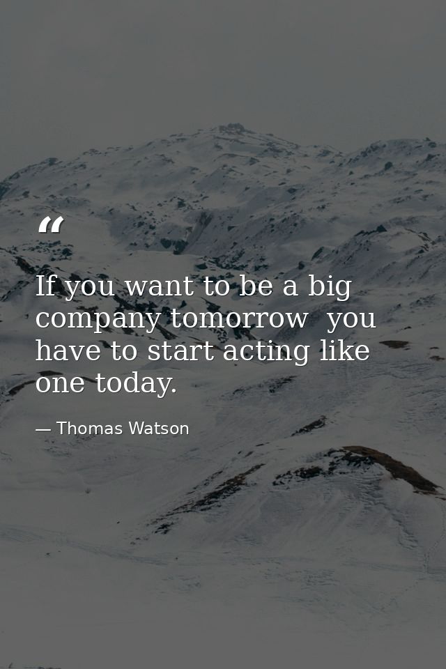 If you want to be a big company tomorrow  you have to start acting like one today. — Thomas Watson