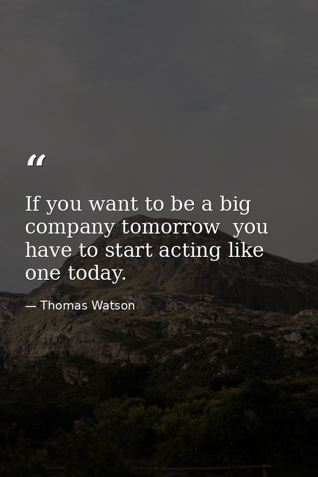 If you want to be a big company tomorrow  you have to start acting like one today. — Thomas Watson