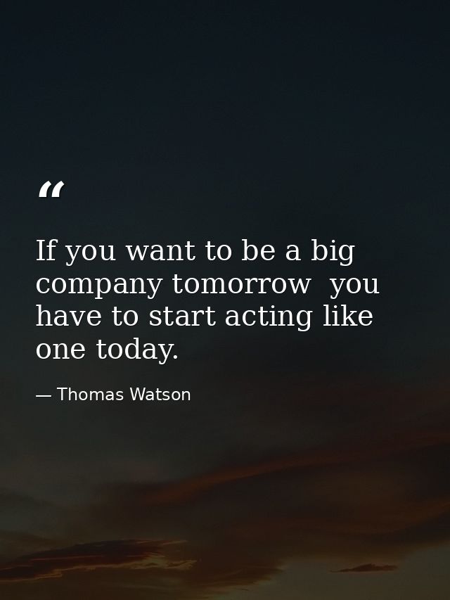 If you want to be a big company tomorrow  you have to start acting like one today. — Thomas Watson