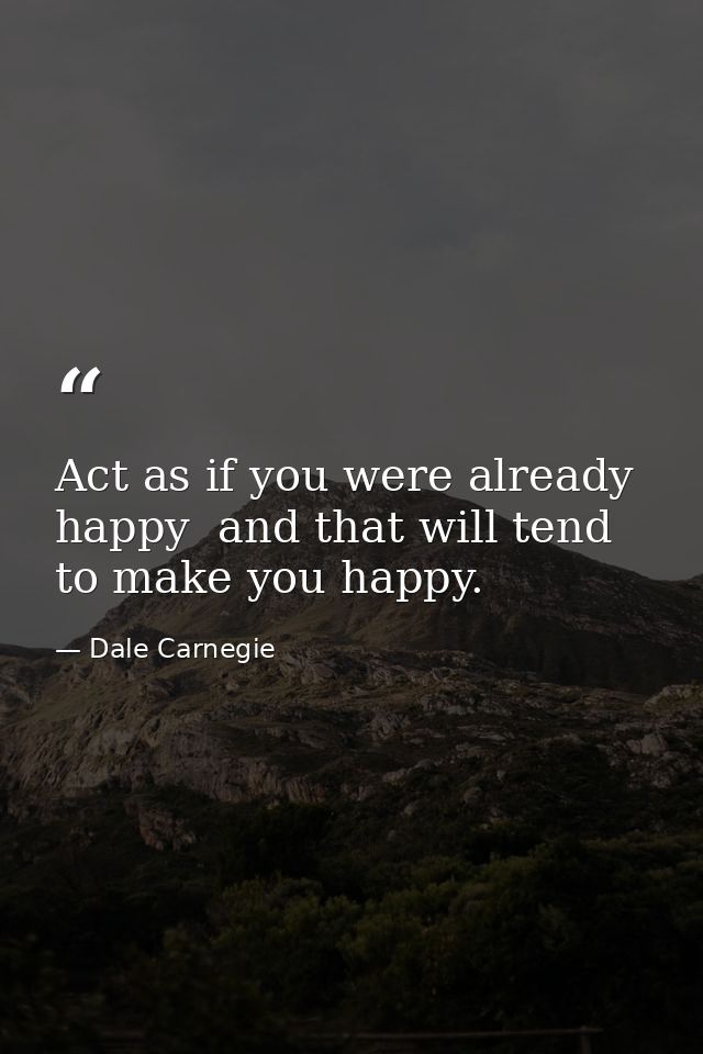 Act as if you were already happy  and that will tend to make you happy. — Dale Carnegie