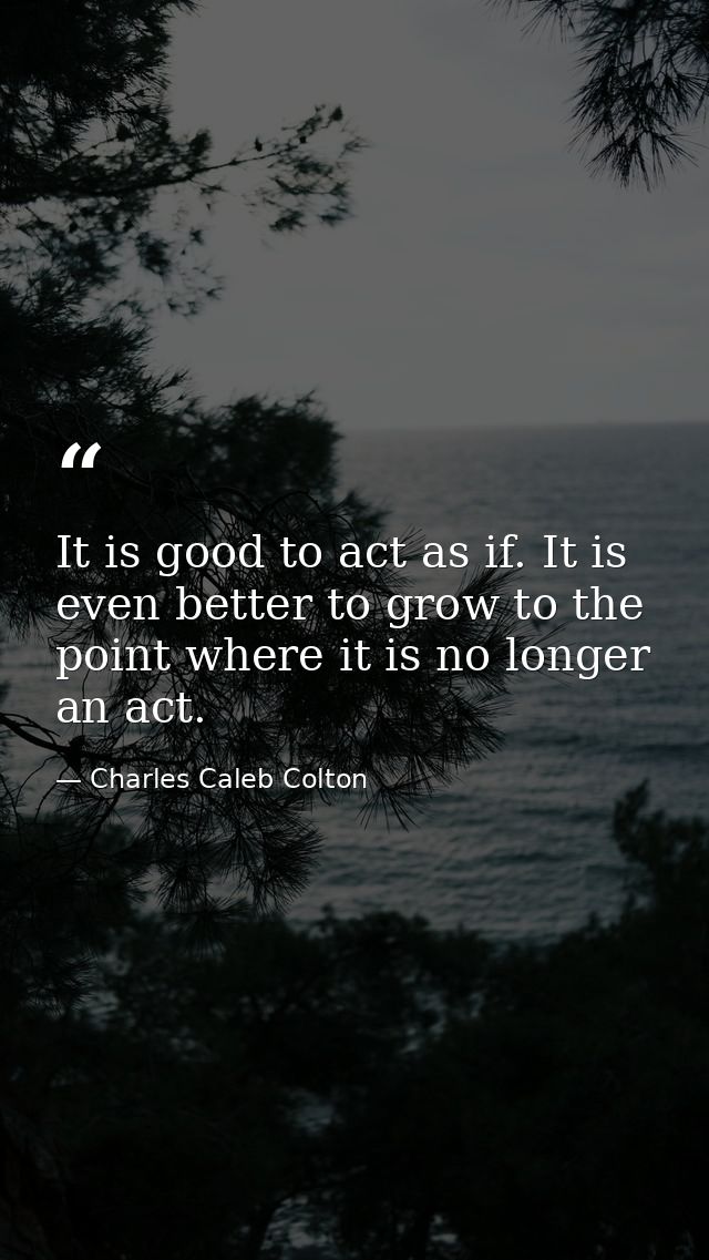 It is good to act as if. It is even better to grow to the point where it is no longer an act. — Charles Caleb Colton