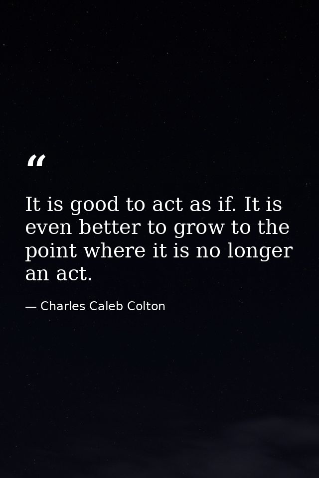 It is good to act as if. It is even better to grow to the point where it is no longer an act. — Charles Caleb Colton
