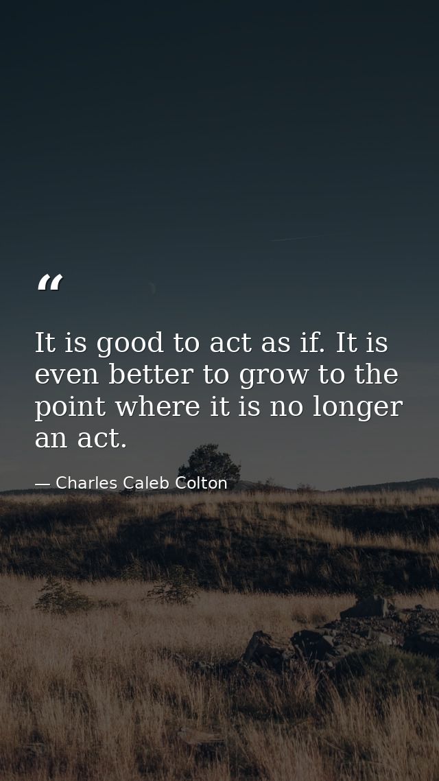 It is good to act as if. It is even better to grow to the point where it is no longer an act. — Charles Caleb Colton