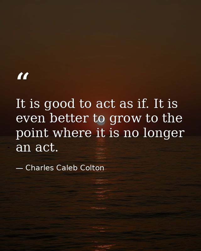 It is good to act as if. It is even better to grow to the point where it is no longer an act. — Charles Caleb Colton