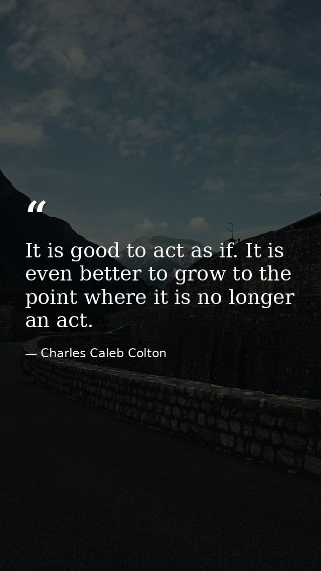 It is good to act as if. It is even better to grow to the point where it is no longer an act. — Charles Caleb Colton