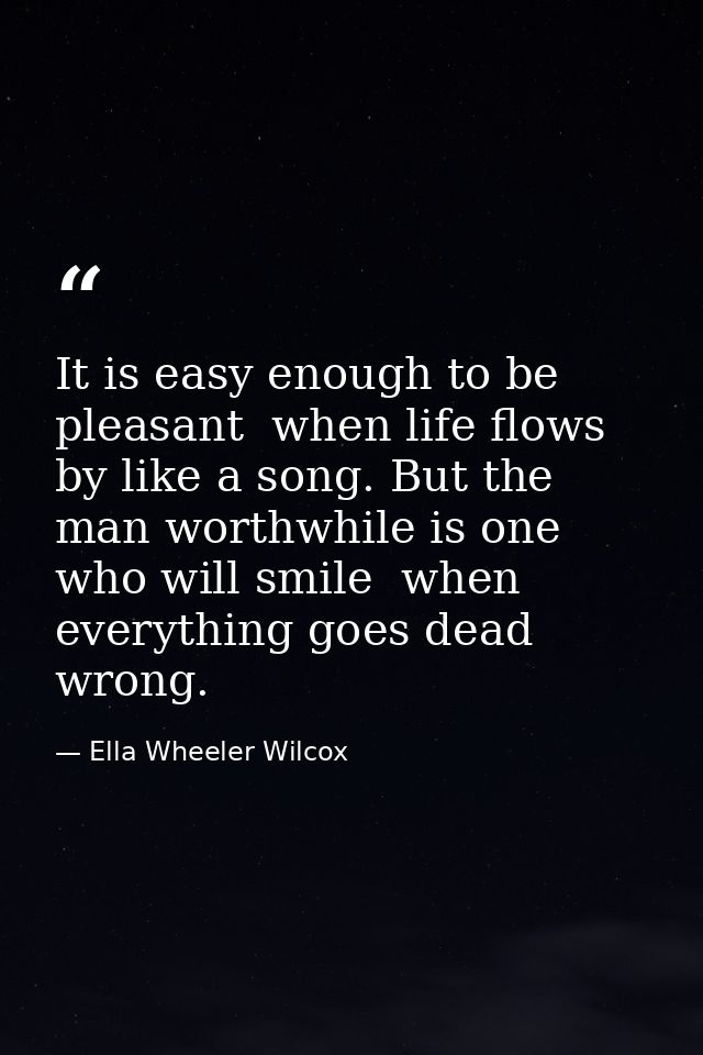 It is easy enough to be pleasant  when life flows by like a song. But the man worthwhile is one who will smile  when eve — Ella Wheeler Wilcox