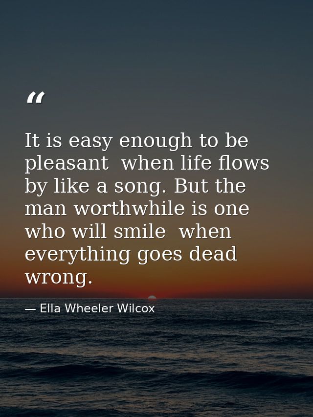 It is easy enough to be pleasant  when life flows by like a song. But the man worthwhile is one who will smile  when eve — Ella Wheeler Wilcox