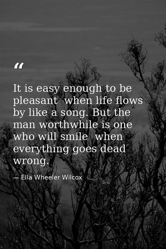It is easy enough to be pleasant  when life flows by like a song. But the man worthwhile is one who will smile  when eve — Ella Wheeler Wilcox
