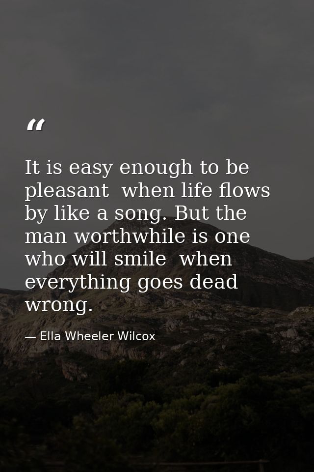 It is easy enough to be pleasant  when life flows by like a song. But the man worthwhile is one who will smile  when eve — Ella Wheeler Wilcox