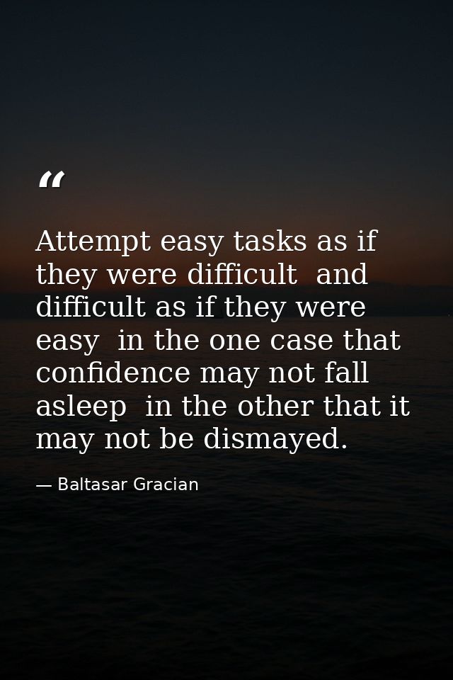 Attempt easy tasks as if they were difficult  and difficult as if they were easy  in the one case that confidence may no — Baltasar Gracian