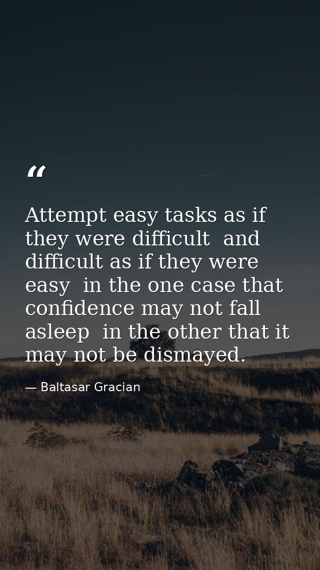 Attempt easy tasks as if they were difficult  and difficult as if they were easy  in the one case that confidence may no — Baltasar Gracian