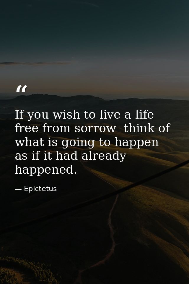 If you wish to live a life free from sorrow  think of what is going to happen as if it had already happened. — Epictetus